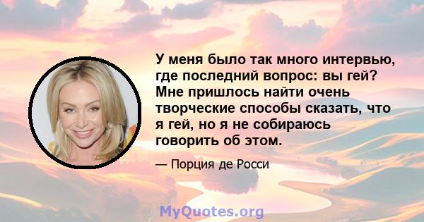 У меня было так много интервью, где последний вопрос: вы гей? Мне пришлось найти очень творческие способы сказать, что я гей, но я не собираюсь говорить об этом.