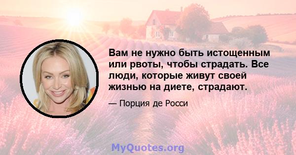 Вам не нужно быть истощенным или рвоты, чтобы страдать. Все люди, которые живут своей жизнью на диете, страдают.