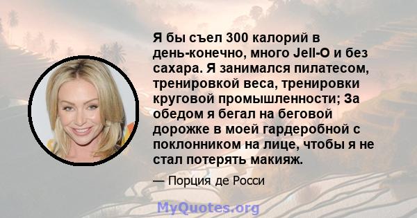 Я бы съел 300 калорий в день-конечно, много Jell-O и без сахара. Я занимался пилатесом, тренировкой веса, тренировки круговой промышленности; За обедом я бегал на беговой дорожке в моей гардеробной с поклонником на