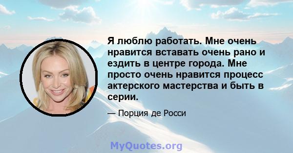 Я люблю работать. Мне очень нравится вставать очень рано и ездить в центре города. Мне просто очень нравится процесс актерского мастерства и быть в серии.