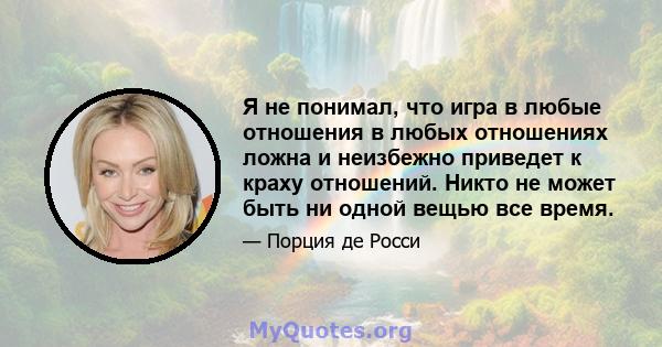 Я не понимал, что игра в любые отношения в любых отношениях ложна и неизбежно приведет к краху отношений. Никто не может быть ни одной вещью все время.