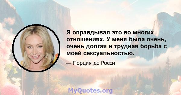 Я оправдывал это во многих отношениях. У меня была очень, очень долгая и трудная борьба с моей сексуальностью.