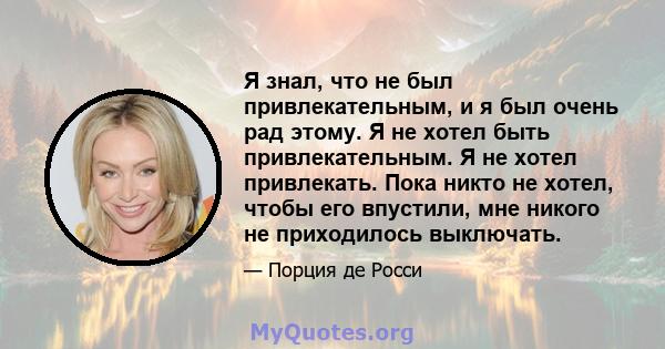 Я знал, что не был привлекательным, и я был очень рад этому. Я не хотел быть привлекательным. Я не хотел привлекать. Пока никто не хотел, чтобы его впустили, мне никого не приходилось выключать.