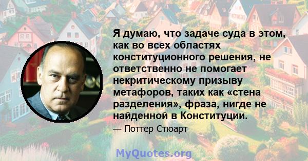 Я думаю, что задаче суда в этом, как во всех областях конституционного решения, не ответственно не помогает некритическому призыву метафоров, таких как «стена разделения», фраза, нигде не найденной в Конституции.