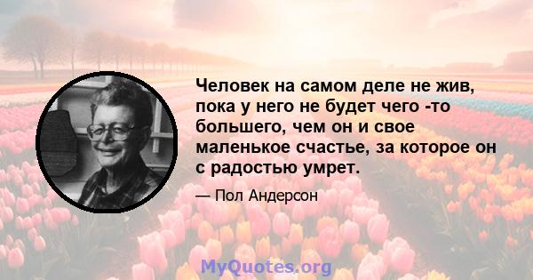 Человек на самом деле не жив, пока у него не будет чего -то большего, чем он и свое маленькое счастье, за которое он с радостью умрет.