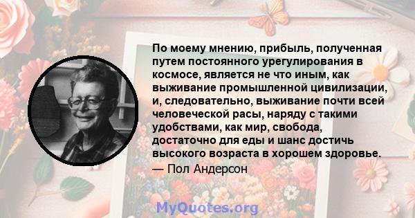 По моему мнению, прибыль, полученная путем постоянного урегулирования в космосе, является не что иным, как выживание промышленной цивилизации, и, следовательно, выживание почти всей человеческой расы, наряду с такими