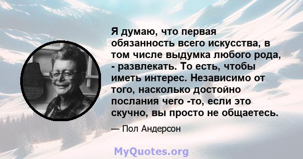 Я думаю, что первая обязанность всего искусства, в том числе выдумка любого рода, - развлекать. То есть, чтобы иметь интерес. Независимо от того, насколько достойно послания чего -то, если это скучно, вы просто не