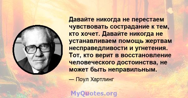 Давайте никогда не перестаем чувствовать сострадание к тем, кто хочет. Давайте никогда не устанавливаем помощь жертвам несправедливости и угнетения. Тот, кто верит в восстановление человеческого достоинства, не может