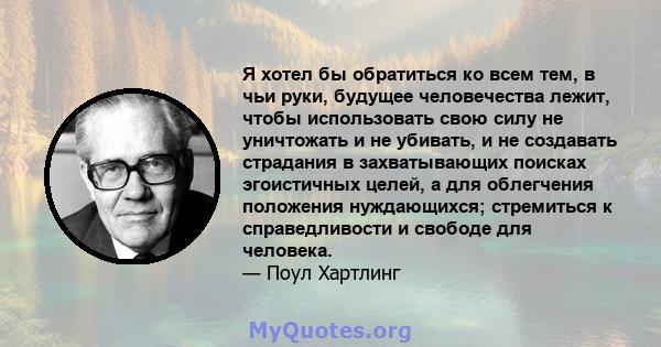 Я хотел бы обратиться ко всем тем, в чьи руки, будущее человечества лежит, чтобы использовать свою силу не уничтожать и не убивать, и не создавать страдания в захватывающих поисках эгоистичных целей, а для облегчения