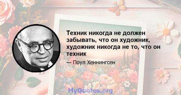 Техник никогда не должен забывать, что он художник, художник никогда не то, что он техник