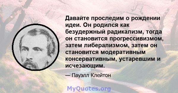 Давайте проследим о рождении идеи. Он родился как безудержный радикализм, тогда он становится прогрессивизмом, затем либерализмом, затем он становится модеративным консервативным, устаревшим и исчезающим.