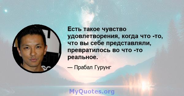 Есть такое чувство удовлетворения, когда что -то, что вы себе представляли, превратилось во что -то реальное.