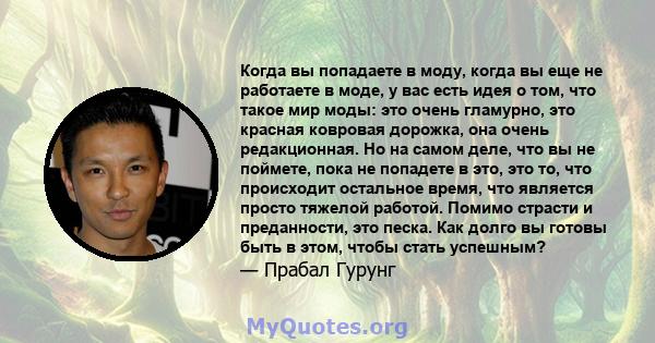 Когда вы попадаете в моду, когда вы еще не работаете в моде, у вас есть идея о том, что такое мир моды: это очень гламурно, это красная ковровая дорожка, она очень редакционная. Но на самом деле, что вы не поймете, пока 