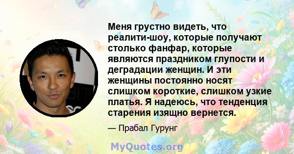 Меня грустно видеть, что реалити-шоу, которые получают столько фанфар, которые являются праздником глупости и деградации женщин. И эти женщины постоянно носят слишком короткие, слишком узкие платья. Я надеюсь, что