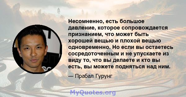 Несомненно, есть большое давление, которое сопровождается признанием, что может быть хорошей вещью и плохой вещью одновременно. Но если вы остаетесь сосредоточенным и не упускаете из виду то, что вы делаете и кто вы