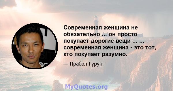 Современная женщина не обязательно ... он просто покупает дорогие вещи ... ... современная женщина - это тот, кто покупает разумно.