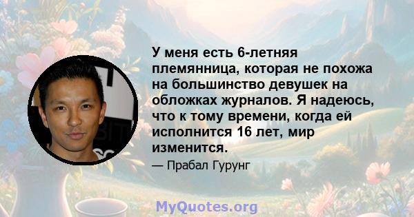 У меня есть 6-летняя племянница, которая не похожа на большинство девушек на обложках журналов. Я надеюсь, что к тому времени, когда ей исполнится 16 лет, мир изменится.