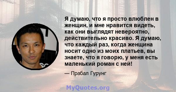 Я думаю, что я просто влюблен в женщин, и мне нравится видеть, как они выглядят невероятно, действительно красиво. Я думаю, что каждый раз, когда женщина носит одно из моих платьев, вы знаете, что я говорю, у меня есть