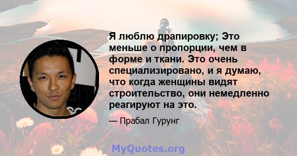 Я люблю драпировку; Это меньше о пропорции, чем в форме и ткани. Это очень специализировано, и я думаю, что когда женщины видят строительство, они немедленно реагируют на это.