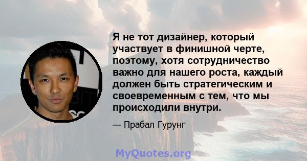 Я не тот дизайнер, который участвует в финишной черте, поэтому, хотя сотрудничество важно для нашего роста, каждый должен быть стратегическим и своевременным с тем, что мы происходили внутри.