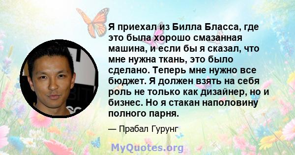 Я приехал из Билла Бласса, где это была хорошо смазанная машина, и если бы я сказал, что мне нужна ткань, это было сделано. Теперь мне нужно все бюджет. Я должен взять на себя роль не только как дизайнер, но и бизнес.