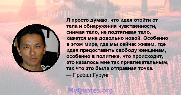 Я просто думаю, что идея отойти от тела и обнаружения чувственности, снимая тело, не подтягивая тело, кажется мне довольно новой. Особенно в этом мире, где мы сейчас живем, где идея предоставить свободу женщинам,