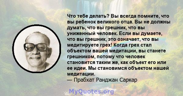 Что тебе делать? Вы всегда помните, что вы ребенок великого отца. Вы не должны думать, что вы грешник, что вы униженный человек. Если вы думаете, что вы грешник, это означает, что вы медитируете грех! Когда грех стал