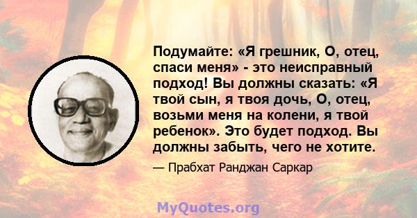 Подумайте: «Я грешник, О, отец, спаси меня» - это неисправный подход! Вы должны сказать: «Я твой сын, я твоя дочь, О, отец, возьми меня на колени, я твой ребенок». Это будет подход. Вы должны забыть, чего не хотите.