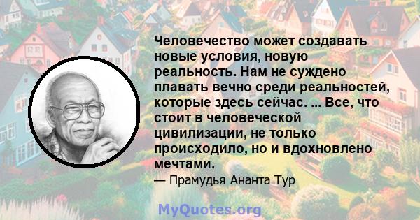 Человечество может создавать новые условия, новую реальность. Нам не суждено плавать вечно среди реальностей, которые здесь сейчас. ... Все, что стоит в человеческой цивилизации, не только происходило, но и вдохновлено