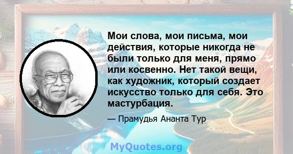 Мои слова, мои письма, мои действия, которые никогда не были только для меня, прямо или косвенно. Нет такой вещи, как художник, который создает искусство только для себя. Это мастурбация.