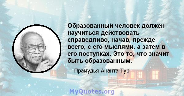 Образованный человек должен научиться действовать справедливо, начав, прежде всего, с его мыслями, а затем в его поступках. Это то, что значит быть образованным.