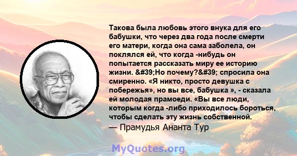 Такова была любовь этого внука для его бабушки, что через два года после смерти его матери, когда она сама заболела, он поклялся ей, что когда -нибудь он попытается рассказать миру ее историю жизни. 'Но почему?' 