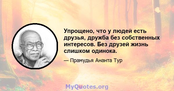 Упрощено, что у людей есть друзья, дружба без собственных интересов. Без друзей жизнь слишком одинока.