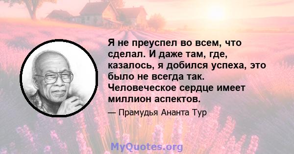 Я не преуспел во всем, что сделал. И даже там, где, казалось, я добился успеха, это было не всегда так. Человеческое сердце имеет миллион аспектов.