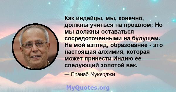 Как индейцы, мы, конечно, должны учиться на прошлом; Но мы должны оставаться сосредоточенными на будущем. На мой взгляд, образование - это настоящая алхимия, которая может принести Индию ее следующий золотой век.