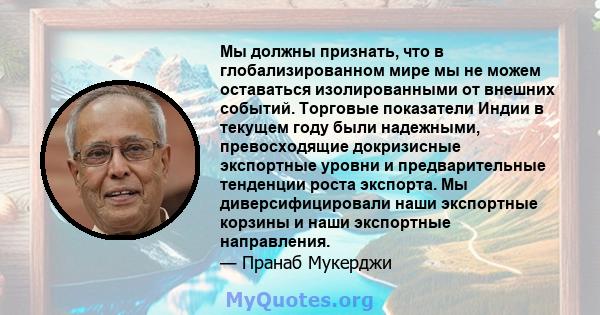 Мы должны признать, что в глобализированном мире мы не можем оставаться изолированными от внешних событий. Торговые показатели Индии в текущем году были надежными, превосходящие докризисные экспортные уровни и