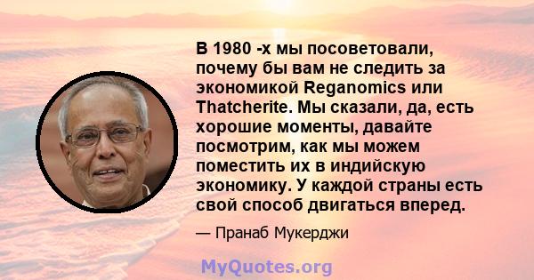 В 1980 -х мы посоветовали, почему бы вам не следить за экономикой Reganomics или Thatcherite. Мы сказали, да, есть хорошие моменты, давайте посмотрим, как мы можем поместить их в индийскую экономику. У каждой страны