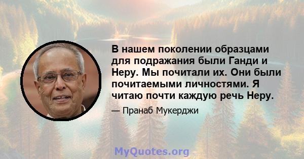 В нашем поколении образцами для подражания были Ганди и Неру. Мы почитали их. Они были почитаемыми личностями. Я читаю почти каждую речь Неру.