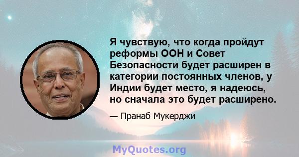 Я чувствую, что когда пройдут реформы ООН и Совет Безопасности будет расширен в категории постоянных членов, у Индии будет место, я надеюсь, но сначала это будет расширено.