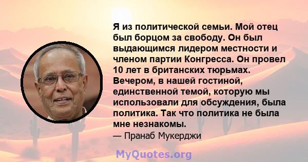 Я из политической семьи. Мой отец был борцом за свободу. Он был выдающимся лидером местности и членом партии Конгресса. Он провел 10 лет в британских тюрьмах. Вечером, в нашей гостиной, единственной темой, которую мы