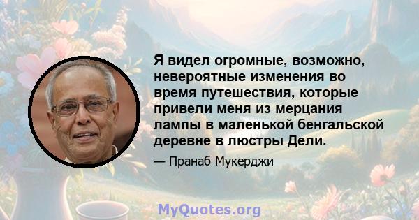 Я видел огромные, возможно, невероятные изменения во время путешествия, которые привели меня из мерцания лампы в маленькой бенгальской деревне в люстры Дели.