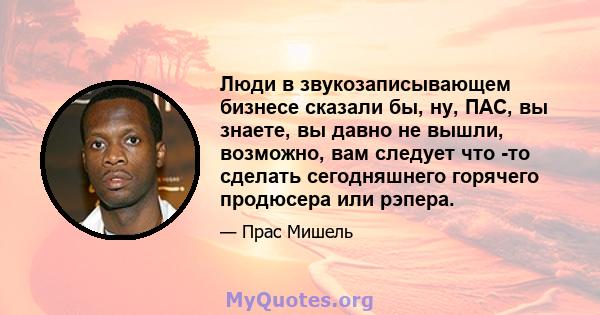 Люди в звукозаписывающем бизнесе сказали бы, ну, ПАС, вы знаете, вы давно не вышли, возможно, вам следует что -то сделать сегодняшнего горячего продюсера или рэпера.