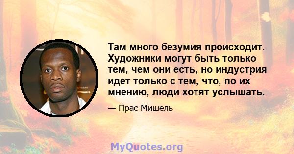 Там много безумия происходит. Художники могут быть только тем, чем они есть, но индустрия идет только с тем, что, по их мнению, люди хотят услышать.