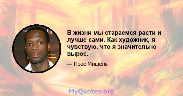 В жизни мы стараемся расти и лучше сами. Как художник, я чувствую, что я значительно вырос.