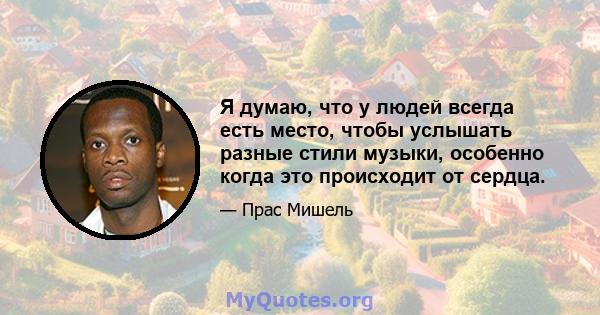 Я думаю, что у людей всегда есть место, чтобы услышать разные стили музыки, особенно когда это происходит от сердца.