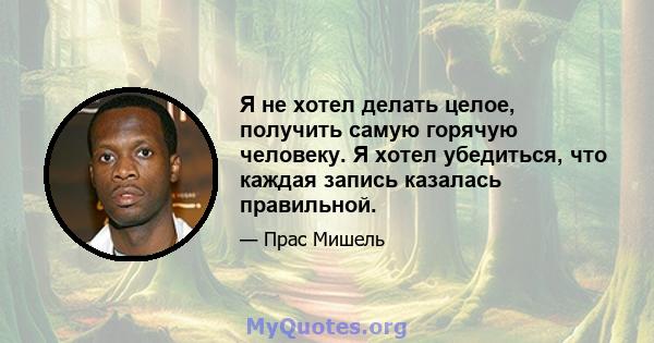 Я не хотел делать целое, получить самую горячую человеку. Я хотел убедиться, что каждая запись казалась правильной.