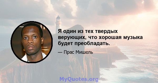 Я один из тех твердых верующих, что хорошая музыка будет преобладать.