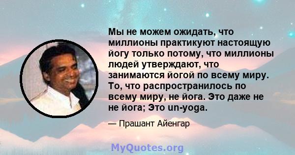 Мы не можем ожидать, что миллионы практикуют настоящую йогу только потому, что миллионы людей утверждают, что занимаются йогой по всему миру. То, что распространилось по всему миру, не йога. Это даже не не йога; Это