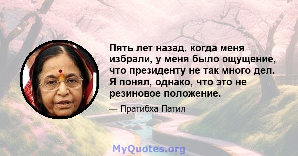 Пять лет назад, когда меня избрали, у меня было ощущение, что президенту не так много дел. Я понял, однако, что это не резиновое положение.