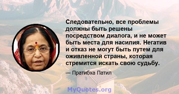 Следовательно, все проблемы должны быть решены посредством диалога, и не может быть места для насилия. Негатив и отказ не могут быть путем для оживленной страны, которая стремится искать свою судьбу.